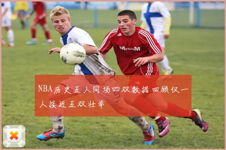 NBA历史五人同场四双数据回顾仅一人接近五双壮举