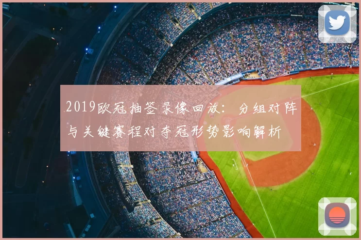 2019欧冠抽签录像回放:分组对阵与关键赛程对夺冠形势影响解析