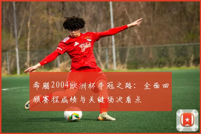 希腊2004欧洲杯夺冠之路:全面回顾赛程成绩与关键场次看点