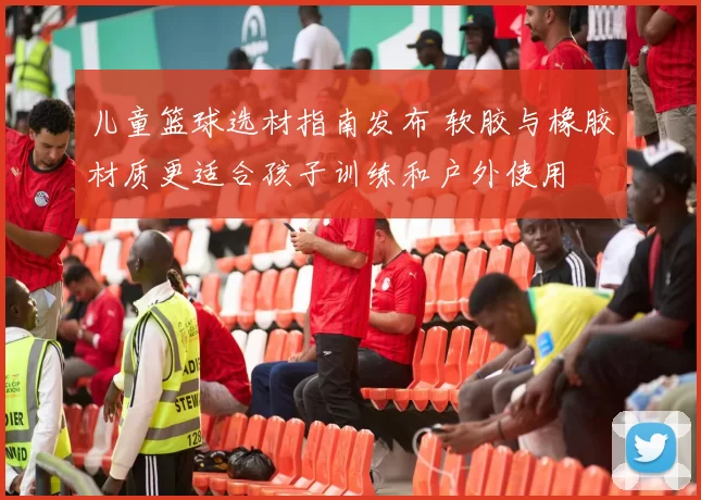 儿童篮球选材指南发布 软胶与橡胶材质更适合孩子训练和户外使用