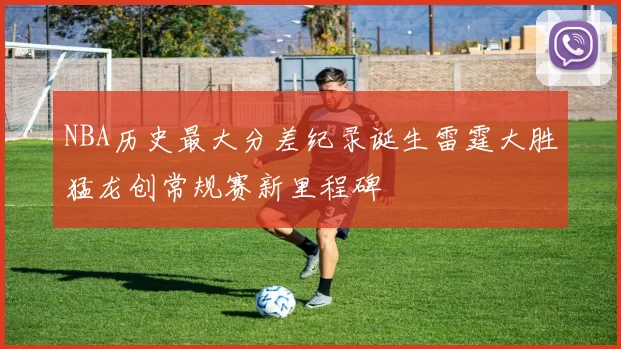 NBA历史最大分差纪录诞生雷霆大胜猛龙创常规赛新里程碑