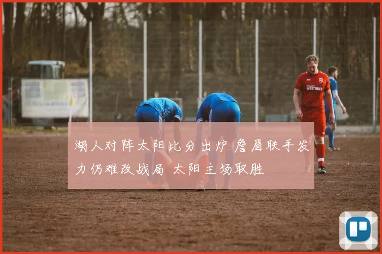 湖人对阵太阳比分出炉 詹眉联手发力仍难改战局 太阳主场取胜