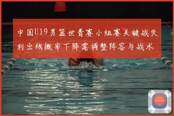 中国U19男篮世青赛小组赛关键战失利出线概率下降需调整阵容与战术