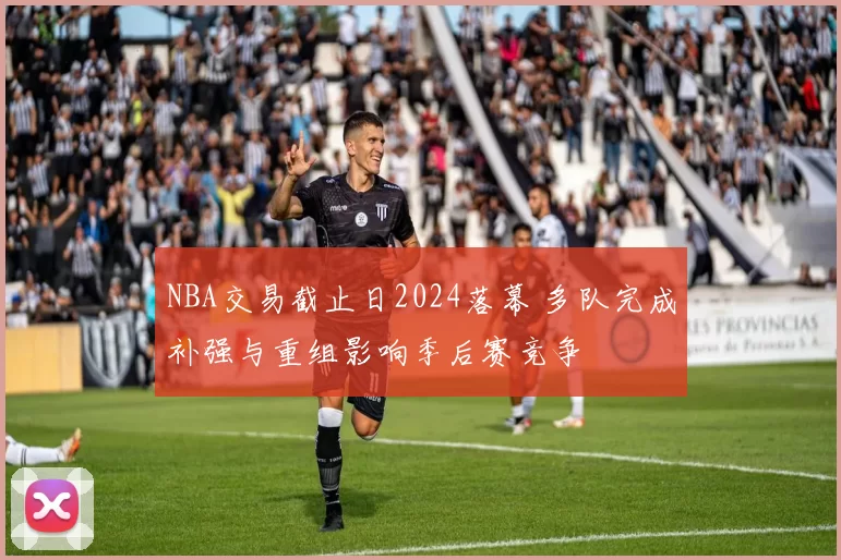 NBA交易截止日2024落幕 多队完成补强与重组影响季后赛竞争