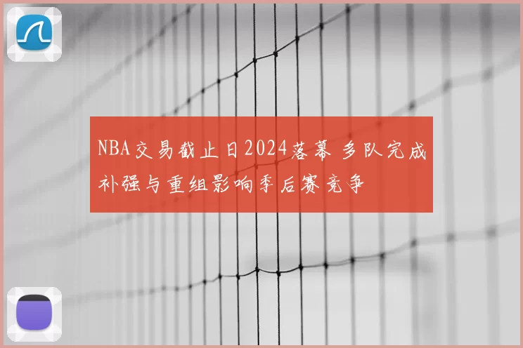 NBA交易截止日2024落幕 多队完成补强与重组影响季后赛竞争