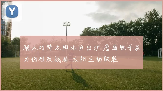 湖人对阵太阳比分出炉 詹眉联手发力仍难改战局 太阳主场取胜