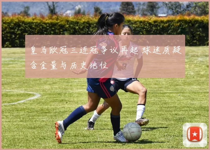 皇马欧冠三连冠争议再起 球迷质疑含金量与历史地位