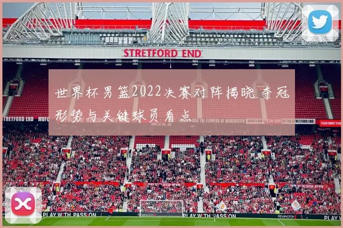 世界杯男篮2022决赛对阵揭晓 夺冠形势与关键球员看点