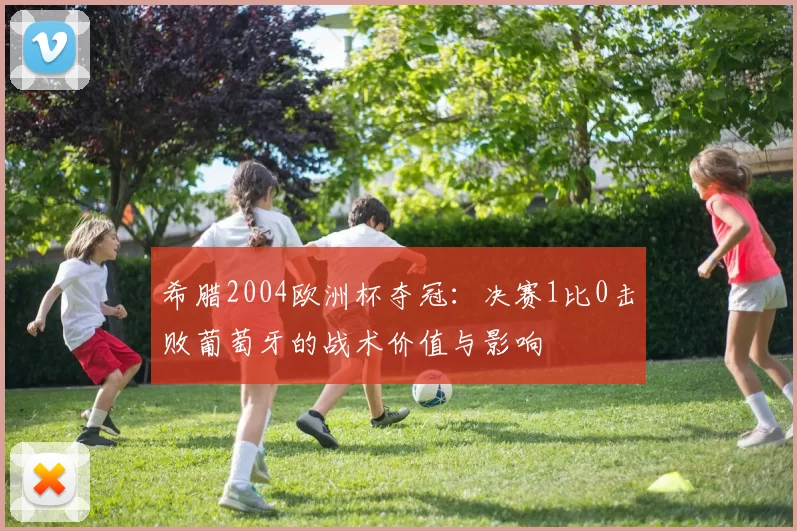 希腊2004欧洲杯夺冠:决赛1比0击败葡萄牙的战术价值与影响