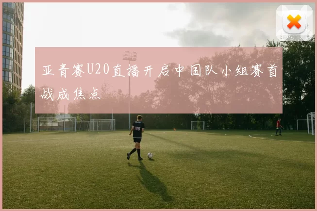 亚青赛U20直播开启中国队小组赛首战成焦点