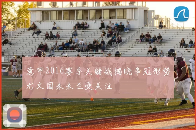 意甲2016赛季关键战揭晓争冠形势尤文国米米兰受关注