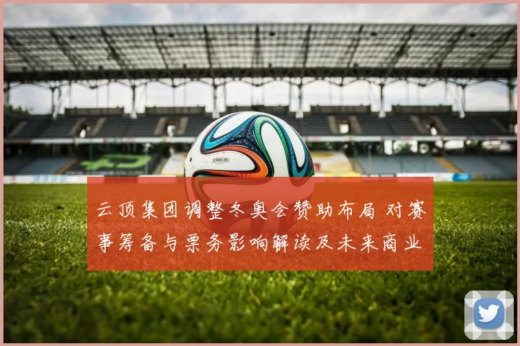云顶集团调整冬奥会赞助布局 对赛事筹备与票务影响解读及未来商业机会
