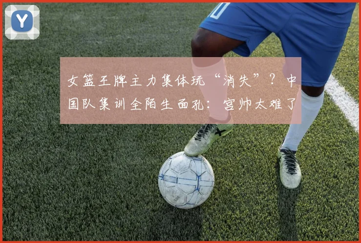 女篮王牌主力集体玩“消失”？中国队集训全陌生面孔：宫帅太难了
