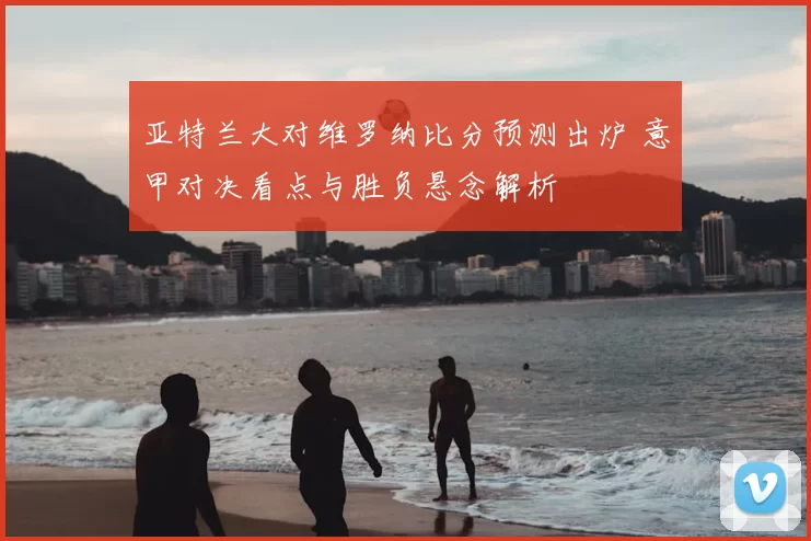 亚特兰大对维罗纳比分预测出炉 意甲对决看点与胜负悬念解析