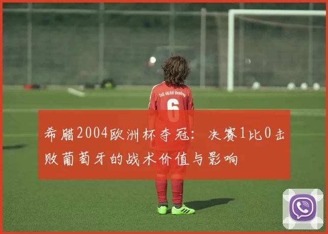 希腊2004欧洲杯夺冠:决赛1比0击败葡萄牙的战术价值与影响