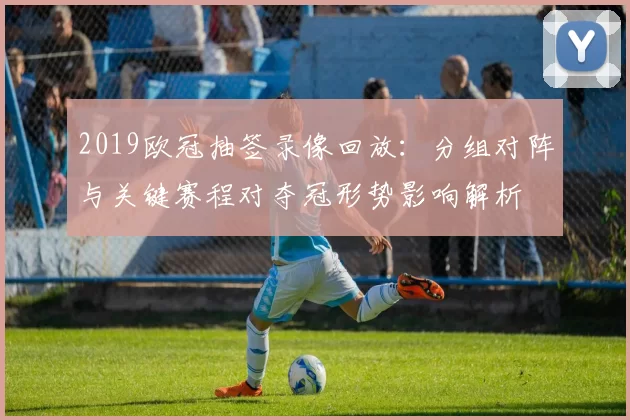 2019欧冠抽签录像回放:分组对阵与关键赛程对夺冠形势影响解析