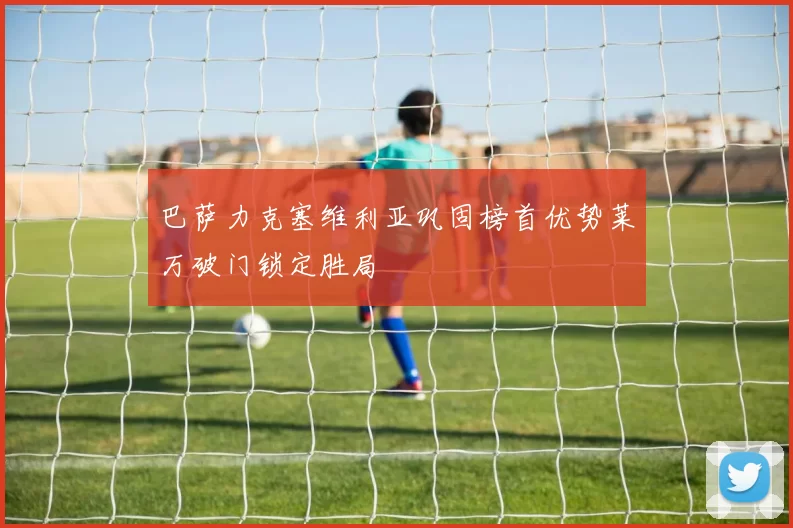 巴萨力克塞维利亚巩固榜首优势莱万破门锁定胜局