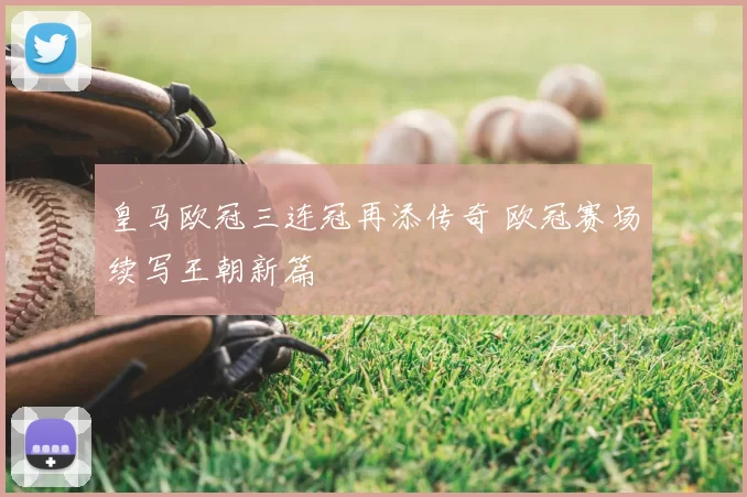 皇马欧冠三连冠再添传奇 欧冠赛场续写王朝新篇