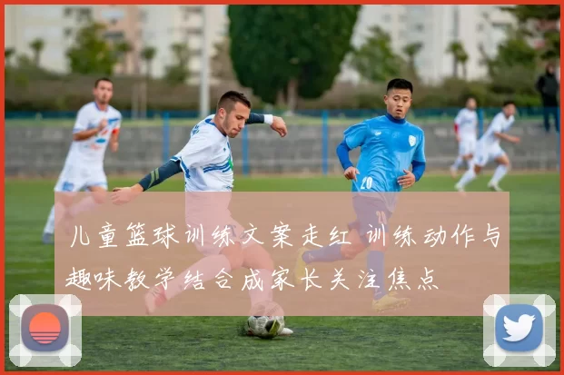 儿童篮球训练文案走红 训练动作与趣味教学结合成家长关注焦点