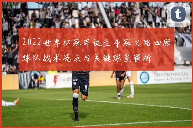 2022世界杯冠军诞生夺冠之路回顾球队战术亮点与关键球星解析