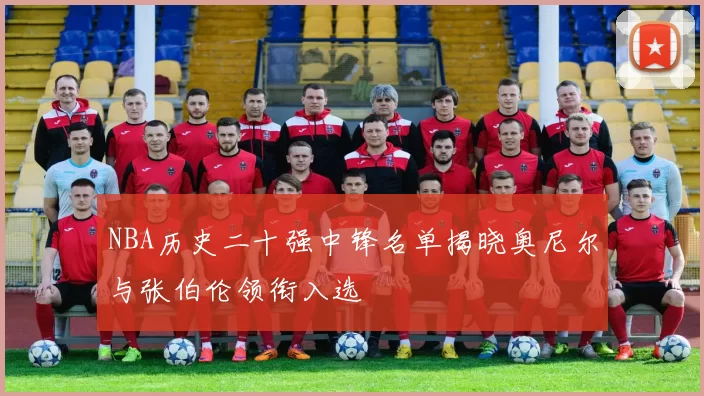 NBA历史二十强中锋名单揭晓奥尼尔与张伯伦领衔入选