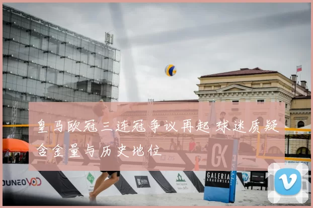 皇马欧冠三连冠争议再起 球迷质疑含金量与历史地位