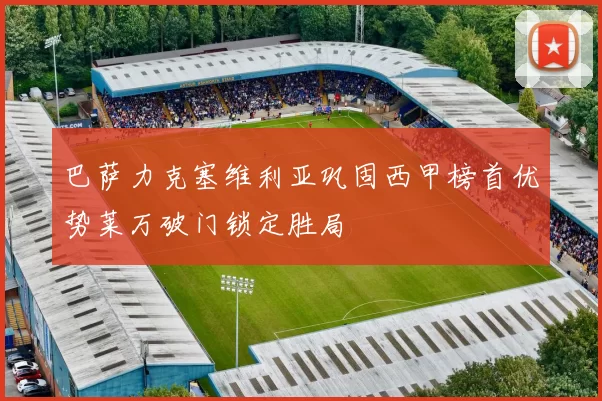 巴萨力克塞维利亚巩固西甲榜首优势莱万破门锁定胜局