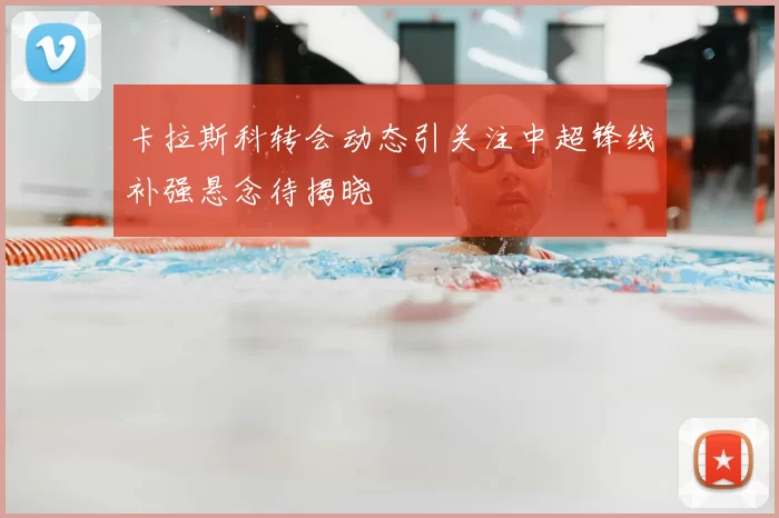 卡拉斯科转会动态引关注中超锋线补强悬念待揭晓