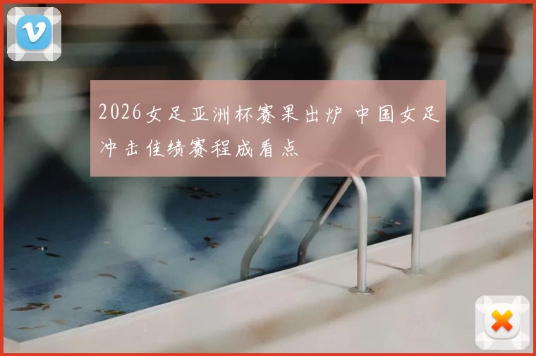2026女足亚洲杯赛果出炉 中国女足冲击佳绩赛程成看点