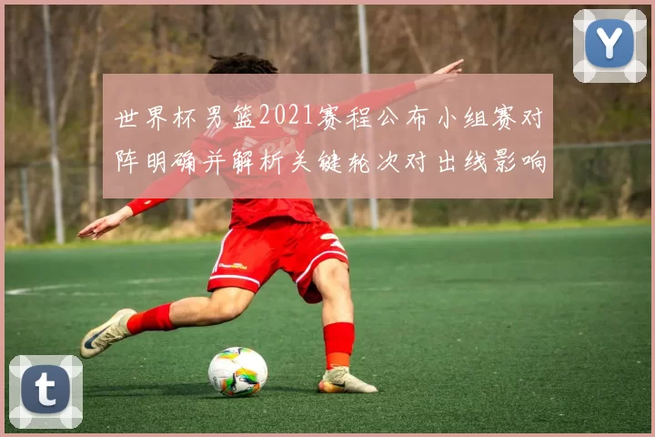 世界杯男篮2021赛程公布小组赛对阵明确并解析关键轮次对出线影响