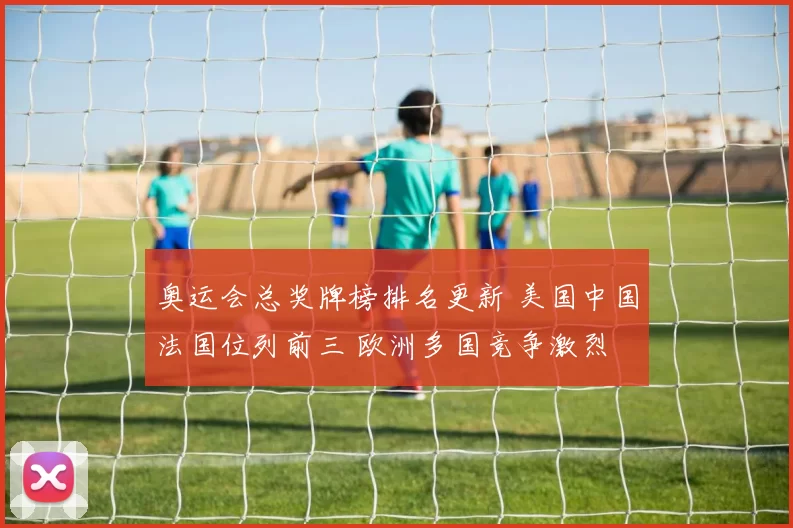 奥运会总奖牌榜排名更新 美国中国法国位列前三 欧洲多国竞争激烈