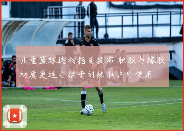 儿童篮球选材指南发布 软胶与橡胶材质更适合孩子训练和户外使用