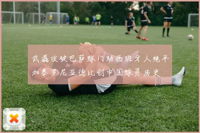 武磊攻破巴萨球门助西班牙人绝平加泰罗尼亚德比创中国球员历史