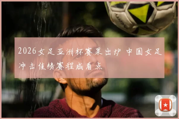 2026女足亚洲杯赛果出炉 中国女足冲击佳绩赛程成看点