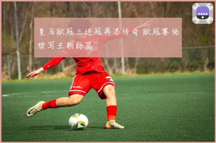 皇马欧冠三连冠再添传奇 欧冠赛场续写王朝新篇