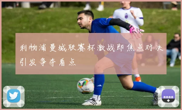 利物浦曼城联赛杯激战即焦点对决引发争夺看点