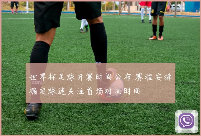世界杯足球开赛时间公布 赛程安排确定球迷关注首场对决时间