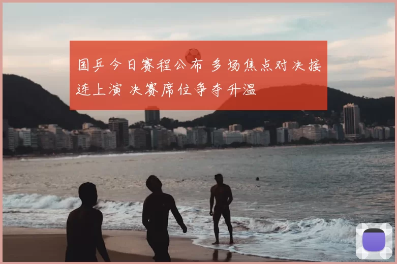 国乒今日赛程公布 多场焦点对决接连上演 决赛席位争夺升温