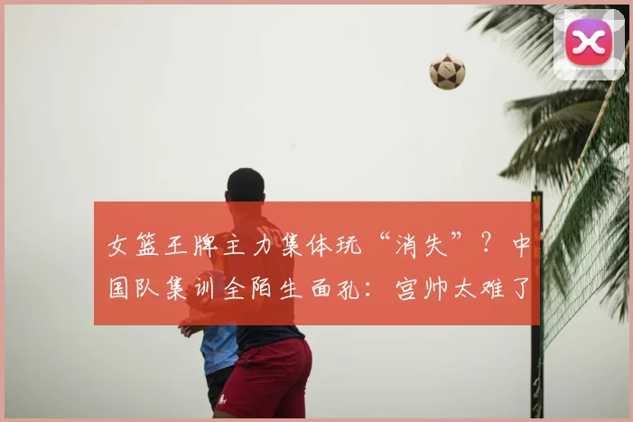 女篮王牌主力集体玩“消失”？中国队集训全陌生面孔：宫帅太难了