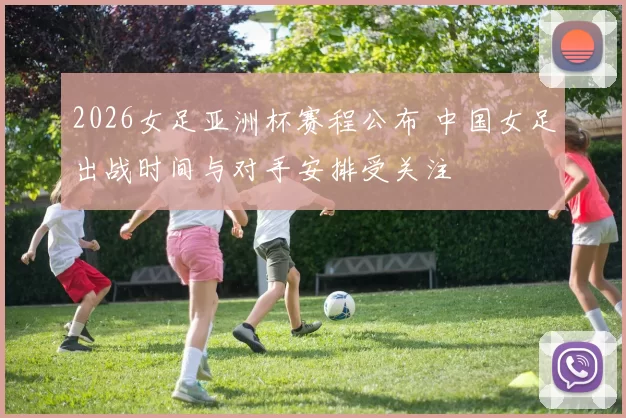 2026女足亚洲杯赛程公布 中国女足出战时间与对手安排受关注
