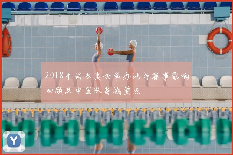 2018平昌冬奥会举办地与赛事影响回顾及中国队备战要点