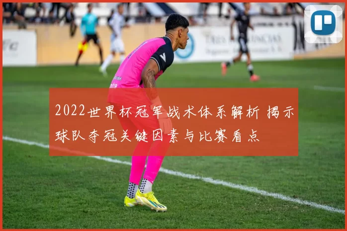 2022世界杯冠军战术体系解析 揭示球队夺冠关键因素与比赛看点