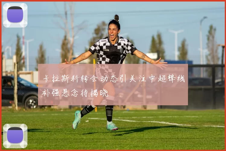 卡拉斯科转会动态引关注中超锋线补强悬念待揭晓