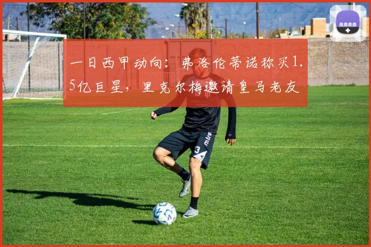 一日西甲动向:弗洛伦蒂诺称买1.5亿巨星,里克尔梅邀请皇马老友